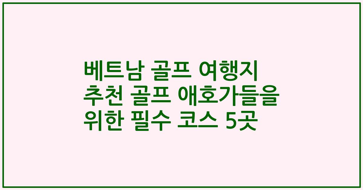 베트남 골프 여행지 추천 골프 애호가들을 위한 필수 코스 5곳